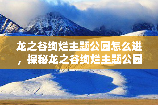 龙之谷绚烂主题公园怎么进,探秘龙之谷绚烂主题公园—一场视觉与乐趣的双重盛宴 龙之谷绚烂主题公园怎么进,探秘龙之谷绚烂主题公园—一场视觉与乐趣的双重盛宴