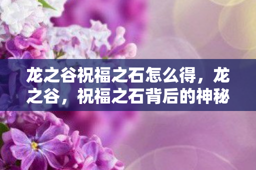 龙之谷祝福之石怎么得,龙之谷,祝福之石背后的神秘传说与力量 龙之谷祝福之石怎么得,龙之谷,祝福之石背后的神秘传说与力量
