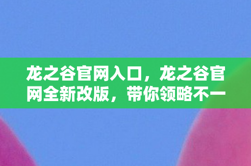 龙之谷官网入口,龙之谷官网全新改版,带你领略不一样的游戏世界 龙之谷官网入口,龙之谷官网全新改版,带你领略不一样的游戏世界