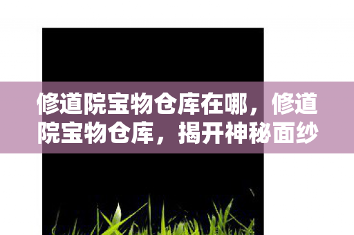 修道院宝物仓库在哪,修道院宝物仓库,揭开神秘面纱下的宝藏之谜 修道院宝物仓库在哪,修道院宝物仓库,揭开神秘面纱下的宝藏之谜