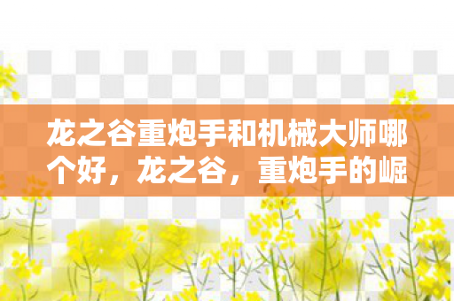 龙之谷重炮手和机械大师哪个好,龙之谷,重炮手的崛起与荣耀 龙之谷重炮手和机械大师哪个好,龙之谷,重炮手的崛起与荣耀