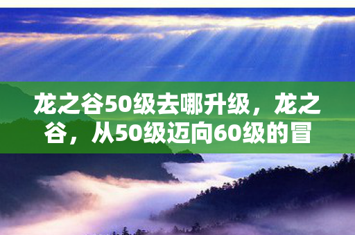 龙之谷50级去哪升级,龙之谷,从50级迈向60级的冒险之旅 龙之谷50级去哪升级,龙之谷,从50级迈向60级的冒险之旅