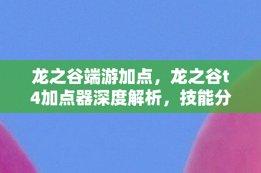 龙之谷端游加点，龙之谷t4加点器深度解析，技能分配与角色优化指南