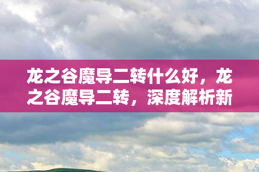 龙之谷魔导二转什么好,龙之谷魔导二转,深度解析新职业特性与攻略 龙之谷魔导二转什么好,龙之谷魔导二转,深度解析新职业特性与攻略