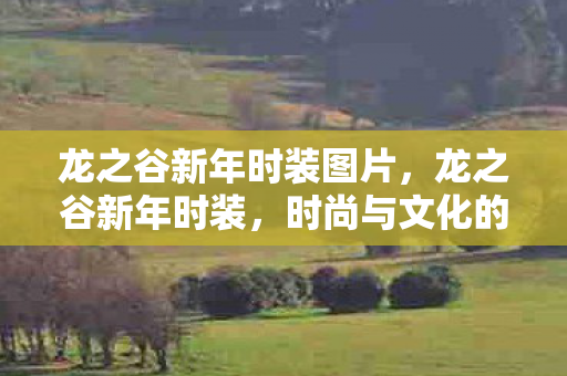龙之谷新年时装图片,龙之谷新年时装,时尚与文化的完美融合 龙之谷新年时装图片,龙之谷新年时装,时尚与文化的完美融合