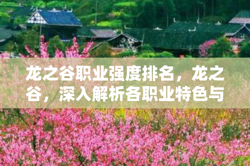 龙之谷职业强度排名,龙之谷,深入解析各职业特色与魅力 龙之谷职业强度排名,龙之谷,深入解析各职业特色与魅力