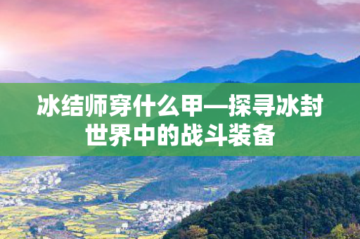 冰结师穿什么甲—探寻冰封世界中的战斗装备 冰结师穿什么甲—探寻冰封世界中的战斗装备