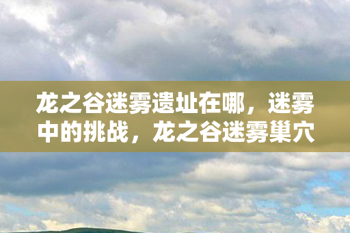龙之谷迷雾遗址在哪,迷雾中的挑战,龙之谷迷雾巢穴攻略 龙之谷迷雾遗址在哪,迷雾中的挑战,龙之谷迷雾巢穴攻略