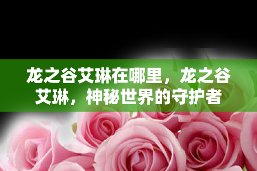龙之谷艾琳在哪里,龙之谷艾琳,神秘世界的守护者 龙之谷艾琳在哪里,龙之谷艾琳,神秘世界的守护者