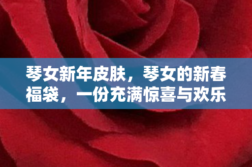 琴女新年皮肤,琴女的新春福袋,一份充满惊喜与欢乐的礼物 琴女新年皮肤,琴女的新春福袋,一份充满惊喜与欢乐的礼物