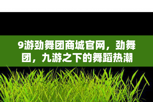9游劲舞团商城官网,劲舞团,九游之下的舞蹈热潮 9游劲舞团商城官网,劲舞团,九游之下的舞蹈热潮
