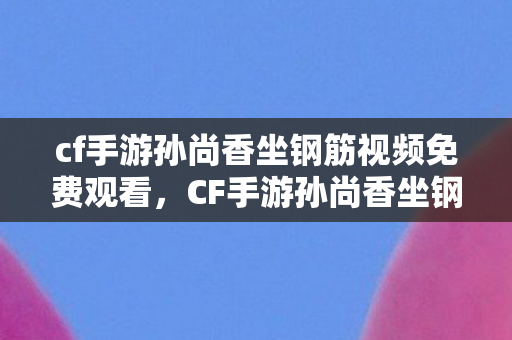 cf手游孙尚香坐钢筋视频免费观看,CF手游孙尚香坐钢筋视频,背后的故事与游戏角色的魅力 cf手游孙尚香坐钢筋视频免费观看,CF手游孙尚香坐钢筋视频,背后的故事与游戏角色的魅力