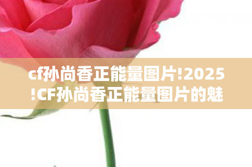 cf孙尚香正能量图片!2025!CF孙尚香正能量图片的魅力与影响 cf孙尚香正能量图片!2025!CF孙尚香正能量图片的魅力与影响