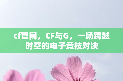 cf官网,CF与G,一场跨越时空的电子竞技对决 cf官网,CF与G,一场跨越时空的电子竞技对决
