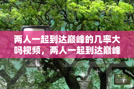 两人一起到达巅峰的几率大吗视频,两人一起到达巅峰的几率究竟有多大? 两人一起到达巅峰的几率大吗视频,两人一起到达巅峰的几率究竟有多大?