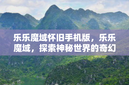 乐乐魔域怀旧手机版,乐乐魔域,探索神秘世界的奇幻之旅 乐乐魔域怀旧手机版,乐乐魔域,探索神秘世界的奇幻之旅