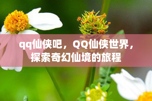qq仙侠吧,QQ仙侠世界,探索奇幻仙境的旅程 qq仙侠吧,QQ仙侠世界,探索奇幻仙境的旅程