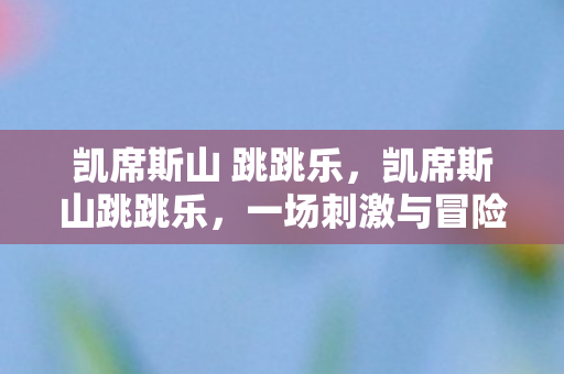 凯席斯山 跳跳乐,凯席斯山跳跳乐,一场刺激与冒险的旅程 凯席斯山 跳跳乐,凯席斯山跳跳乐,一场刺激与冒险的旅程