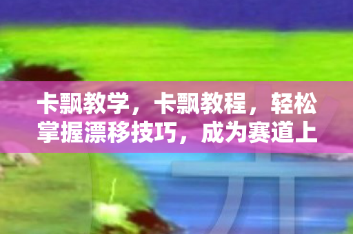 卡飘教学,卡飘教程,轻松掌握漂移技巧,成为赛道上的风云人物 卡飘教学,卡飘教程,轻松掌握漂移技巧,成为赛道上的风云人物