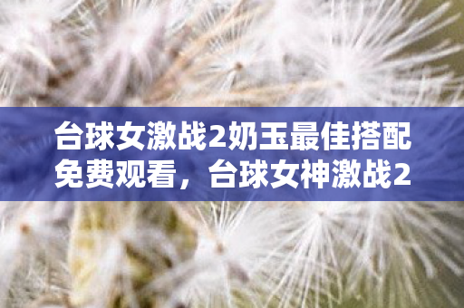 台球女激战2奶玉最佳搭配免费观看,台球女神激战2,奶玉的最佳搭配策略揭秘 台球女激战2奶玉最佳搭配免费观看,台球女神激战2,奶玉的最佳搭配策略揭秘