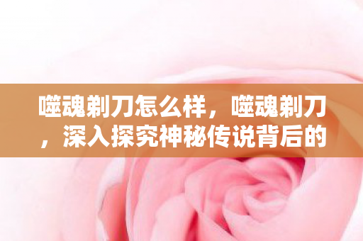 噬魂剃刀怎么样,噬魂剃刀,深入探究神秘传说背后的真相 噬魂剃刀怎么样,噬魂剃刀,深入探究神秘传说背后的真相