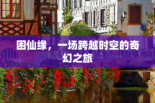 困仙缘,一场跨越时空的奇幻之旅 困仙缘,一场跨越时空的奇幻之旅