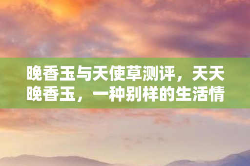 晚香玉与天使草测评,天天晚香玉,一种别样的生活情趣 晚香玉与天使草测评,天天晚香玉,一种别样的生活情趣