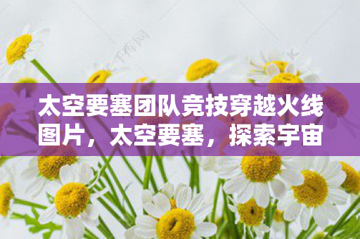 太空要塞团队竞技穿越火线图片,太空要塞,探索宇宙的新纪元 太空要塞团队竞技穿越火线图片,太空要塞,探索宇宙的新纪元