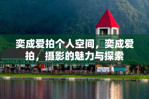奕成爱拍个人空间,奕成爱拍,摄影的魅力与探索 奕成爱拍个人空间,奕成爱拍,摄影的魅力与探索