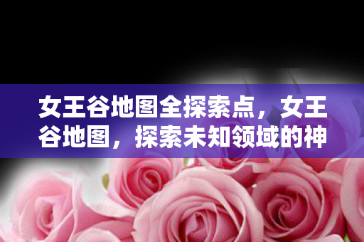 女王谷地图全探索点,女王谷地图,探索未知领域的神秘之旅 女王谷地图全探索点,女王谷地图,探索未知领域的神秘之旅