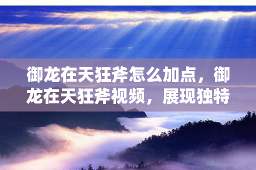 御龙在天狂斧怎么加点，御龙在天狂斧视频，展现独特魅力与战斗风采