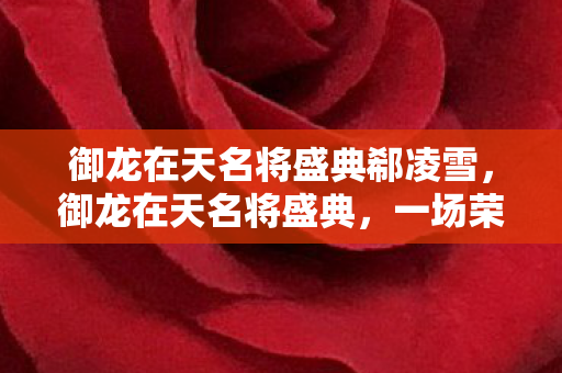 御龙在天名将盛典郗凌雪,御龙在天名将盛典,一场荣耀与激情的盛宴 御龙在天名将盛典郗凌雪,御龙在天名将盛典,一场荣耀与激情的盛宴