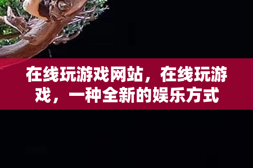 在线玩游戏网站,在线玩游戏,一种全新的娱乐方式 在线玩游戏网站,在线玩游戏,一种全新的娱乐方式