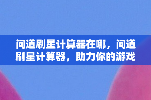 问道刷星计算器在哪,问道刷星计算器,助力你的游戏冒险之旅 问道刷星计算器在哪,问道刷星计算器,助力你的游戏冒险之旅
