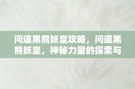 问道黑熊妖皇攻略,问道黑熊妖皇,神秘力量的探索与解读 问道黑熊妖皇攻略,问道黑熊妖皇,神秘力量的探索与解读
