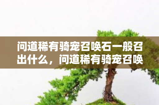 问道稀有骑宠召唤石一般召出什么,问道稀有骑宠召唤石,神秘力量助你驰骋游戏世界 问道稀有骑宠召唤石一般召出什么,问道稀有骑宠召唤石,神秘力量助你驰骋游戏世界