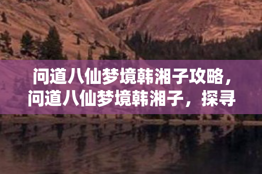 问道八仙梦境韩湘子攻略,问道八仙梦境韩湘子,探寻梦境之谜,解读神秘传说 问道八仙梦境韩湘子攻略,问道八仙梦境韩湘子,探寻梦境之谜,解读神秘传说