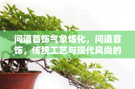 问道首饰气象炼化,问道首饰,传统工艺与现代风尚的完美结合 问道首饰气象炼化,问道首饰,传统工艺与现代风尚的完美结合