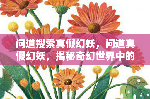 问道搜索真假幻妖,问道真假幻妖,揭秘奇幻世界中的神秘生物 问道搜索真假幻妖,问道真假幻妖,揭秘奇幻世界中的神秘生物
