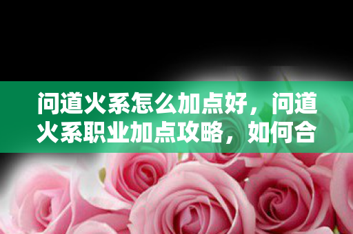 问道火系怎么加点好，问道火系职业加点攻略，如何合理分配属性点？