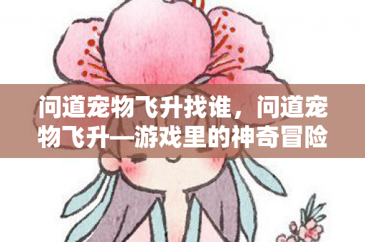 问道宠物飞升找谁,问道宠物飞升—游戏里的神奇冒险之旅 问道宠物飞升找谁,问道宠物飞升—游戏里的神奇冒险之旅