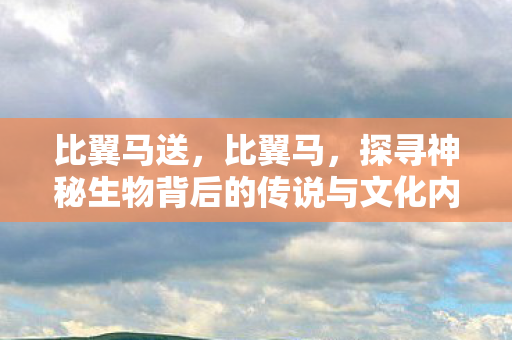 比翼马送,比翼马,探寻神秘生物背后的传说与文化内涵 比翼马送,比翼马,探寻神秘生物背后的传说与文化内涵