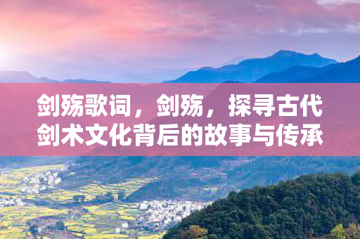 剑殇歌词,剑殇,探寻古代剑术文化背后的故事与传承 剑殇歌词,剑殇,探寻古代剑术文化背后的故事与传承