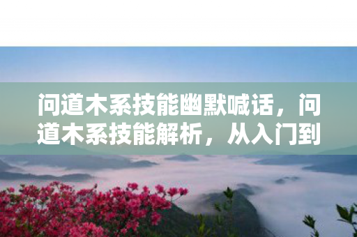 问道木系技能幽默喊话,问道木系技能解析,从入门到精通 问道木系技能幽默喊话,问道木系技能解析,从入门到精通