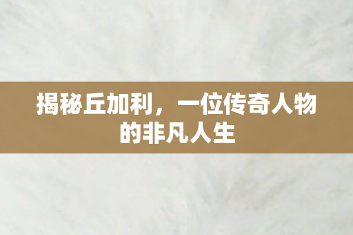 揭秘丘加利,一位传奇人物的非凡人生 揭秘丘加利,一位传奇人物的非凡人生