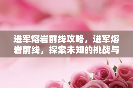 进军熔岩前线攻略,进军熔岩前线,探索未知的挑战与勇气 进军熔岩前线攻略,进军熔岩前线,探索未知的挑战与勇气