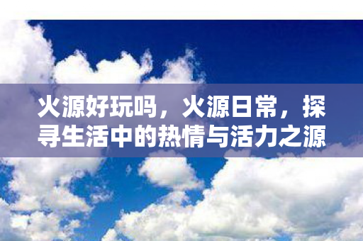 火源好玩吗,火源日常,探寻生活中的热情与活力之源 火源好玩吗,火源日常,探寻生活中的热情与活力之源