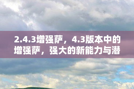 2.4.3增强萨,4.3版本中的增强萨,强大的新能力与潜力无限的发展前景 2.4.3增强萨,4.3版本中的增强萨,强大的新能力与潜力无限的发展前景