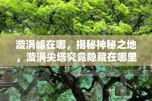 漩涡峰在哪,揭秘神秘之地,漩涡尖塔究竟隐藏在哪里? 漩涡峰在哪,揭秘神秘之地,漩涡尖塔究竟隐藏在哪里?