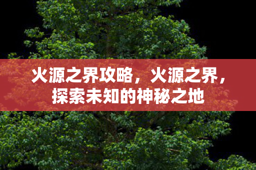 火源之界攻略,火源之界,探索未知的神秘之地 火源之界攻略,火源之界,探索未知的神秘之地